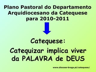 Plano Pastoral do Departamento
Arquidiocesano da Catequese
para 2010-2011
Catequese:
Catequizar implica viver
da PALAVRA de DEUS
www.diocese-braga.pt/catequese/
 