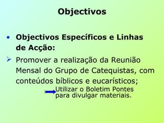 • Objectivos Específicos e Linhas
de Acção:
 Promover a realização da Reunião
Mensal do Grupo de Catequistas, com
conteúdos bíblicos e eucarísticos;
Utilizar o Boletim Pontes
para divulgar materiais.
Objectivos
 