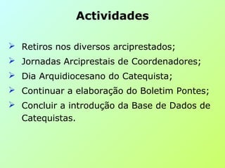  Retiros nos diversos arciprestados;
 Jornadas Arciprestais de Coordenadores;
 Dia Arquidiocesano do Catequista;
 Continuar a elaboração do Boletim Pontes;
 Concluir a introdução da Base de Dados de
Catequistas.
Actividades
 