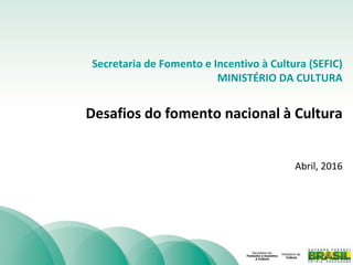 Secretaria de Fomento e Incentivo à Cultura (SEFIC)
MINISTÉRIO DA CULTURA
Desafios do fomento nacional à Cultura
Abril, 2016
 
