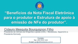 “Benefícios da Nota Fiscal Eletrônica
para o produtor e Estrutura de apoio à
emissão de NFe do produtor”.
Cidauro Mesquita Bourguignon Filho
Presidente da Câmara de Dirigentes Lojistas (CDL) - Marataízes, Itapemirim e
Presidente Kennedy
Contato:
Tel.: (28) 3532-1400
E-mail: spc@cdlmarataizes.com.br
 