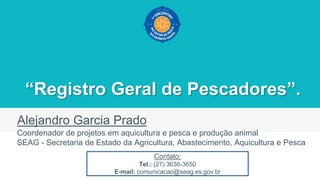 “Registro Geral de Pescadores”.
Alejandro Garcia Prado
Coordenador de projetos em aquicultura e pesca e produção animal
SEAG - Secretaria de Estado da Agricultura, Abastecimento, Aquicultura e Pesca
Contato:
Tel.: (27) 3636-3650
E-mail: comunicacao@seag.es.gov.br
 