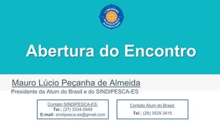 Abertura do Encontro
Mauro Lúcio Peçanha de Almeida
Presidente da Atum do Brasil e do SINDIPESCA-ES
Contato SINDIPESCA-ES:
Tel.: (27) 3334-5949
E-mail: sindipesca.es@gmail.com
Contato Atum do Brasil:
Tel.: (28) 3529.3415
 