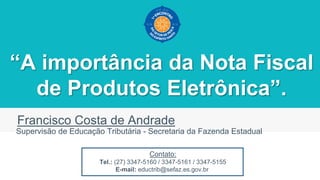 “A importância da Nota Fiscal
de Produtos Eletrônica”.
Francisco Costa de Andrade
Supervisão de Educação Tributária - Secretaria da Fazenda Estadual
Contato:
Tel.: (27) 3347-5160 / 3347-5161 / 3347-5155
E-mail: eductrib@sefaz.es.gov.br
 