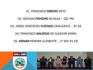 01. FRANCISCO RIBEIRO NETO
02. GEOVANI PINHEIRO DA SILVA – CEL PM
03. JORGE CRISTÓVÃO FURTADO CAVALCANTE – ST EB
04. FRANCISCO MAURICIO DE ALENCAR VIEIRA
05. ARIMAR PEREIRA CLEMENTE – 2º SGT R1 EB
 