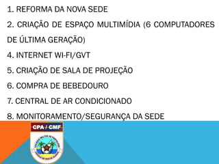 1. REFORMA DA NOVA SEDE
2. CRIAÇÃO DE ESPAÇO MULTIMÍDIA (6 COMPUTADORES
DE ÚLTIMA GERAÇÃO)
4. INTERNET WI-FI/GVT
5. CRIAÇÃO DE SALA DE PROJEÇÃO
6. COMPRA DE BEBEDOURO
7. CENTRAL DE AR CONDICIONADO
8. MONITORAMENTO/SEGURANÇA DA SEDE
 