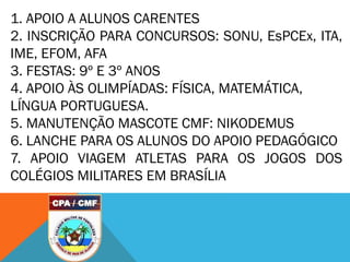 1. APOIO A ALUNOS CARENTES
2. INSCRIÇÃO PARA CONCURSOS: SONU, EsPCEx, ITA,
IME, EFOM, AFA
3. FESTAS: 9º E 3º ANOS
4. APOIO ÀS OLIMPÍADAS: FÍSICA, MATEMÁTICA,
LÍNGUA PORTUGUESA.
5. MANUTENÇÃO MASCOTE CMF: NIKODEMUS
6. LANCHE PARA OS ALUNOS DO APOIO PEDAGÓGICO
7. APOIO VIAGEM ATLETAS PARA OS JOGOS DOS
COLÉGIOS MILITARES EM BRASÍLIA
 