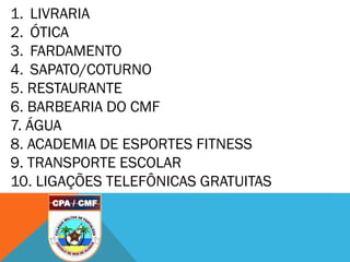 1. LIVRARIA
2. ÓTICA
3. FARDAMENTO
4. SAPATO/COTURNO
5. RESTAURANTE
6. BARBEARIA DO CMF
7. ÁGUA
8. ACADEMIA DE ESPORTES FITNESS
9. TRANSPORTE ESCOLAR
10. LIGAÇÕES TELEFÔNICAS GRATUITAS
 