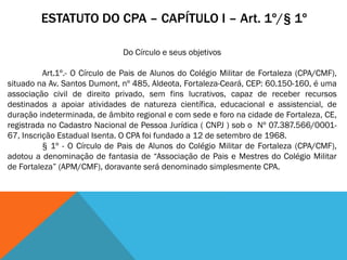 ESTATUTO DO CPA – CAPÍTULO I – Art. 1º/§ 1º
Do Círculo e seus objetivos
Art.1º.- O Círculo de Pais de Alunos do Colégio Militar de Fortaleza (CPA/CMF),
situado na Av. Santos Dumont, nº 485, Aldeota, Fortaleza-Ceará, CEP: 60.150-160, é uma
associação civil de direito privado, sem fins lucrativos, capaz de receber recursos
destinados a apoiar atividades de natureza científica, educacional e assistencial, de
duração indeterminada, de âmbito regional e com sede e foro na cidade de Fortaleza, CE,
registrada no Cadastro Nacional de Pessoa Jurídica ( CNPJ ) sob o Nº 07.387.566/0001-
67, Inscrição Estadual Isenta. O CPA foi fundado a 12 de setembro de 1968.
§ 1º - O Círculo de Pais de Alunos do Colégio Militar de Fortaleza (CPA/CMF),
adotou a denominação de fantasia de “Associação de Pais e Mestres do Colégio Militar
de Fortaleza” (APM/CMF), doravante será denominado simplesmente CPA.
 