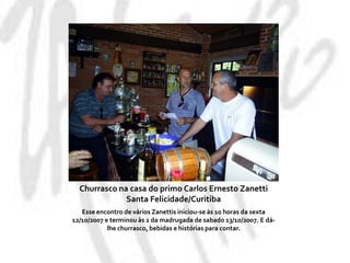 Churrasco na casa do primo Carlos Ernesto ZanettiSanta Felicidade/CuritibaEsse encontro de vários Zanettis iniciou-se às 10 horas da sexta 12/10/2007 e terminou às 2 da madrugada de sabado 13/10/2007. E dá-lhe churrasco, bebidas e histórias para contar.