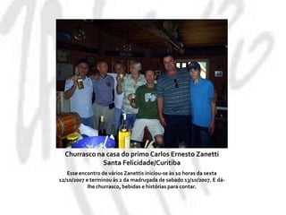 Churrasco na casa do primo Carlos Ernesto ZanettiSanta Felicidade/CuritibaEsse encontro de vários Zanettis iniciou-se às 10 horas da sexta 12/10/2007 e terminou às 2 da madrugada de sabado 13/10/2007. E dá-lhe churrasco, bebidas e histórias para contar.