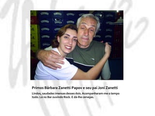Primos Bárbara Zanetti Papov e seu pai Joni Zanetti Lindos, saudades imensas desses dois. Acompanharam-me o tempo todo. Lá no Bar ouvindo Rock. E dá-lhe cervejas.