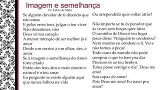 Se alguém duvidar de ti dizendo que
não amas
E pelos erros teus, julgar o teu viver
Não desanimes, não
Deus vê teu coração
A menor intenção de ser melhor já é
amor
Desde um sorriso a um olhar, sim, é
amor
Se à imagem e semelhança do Amor
foste criado
Então dos teus atos o mais sincero e
natural é o teu amar
Eu pergunto se existe alguém aqui
que nunca falhou na vida
Ou arrependido quis voltar atrás?
Não importa se tu és pecador que
às vezes sem forças quer lutar
O caminho de Deus é teu lugar
Jesus disse: 'Ninguém te condenou?
Nem mesmo eu condeno a ti. Vai e
não tornes a pecar.'
Todo ouro do mundo não pode
comprar o que tu tens pra dar
Precioso és ao teu Senhor.
Toma posse comigo e diz: 'Deus me
ama!
Sou capaz de amar!
Pois Deus me ama! Eu nasci pra
amar!'
Imagem e semelhançaPe. Fábio de Melo
 