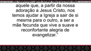 se doente, por isso devemos ser
aquele que, a partir da nossa
adoração a Jesus Cristo, nos
temos ajudar a Igreja a sair de si
mesma para o outro, a ser a
mãe fecunda que vive a suave e
reconfortante alegria de
evangelizar.”
 