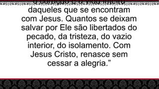 o coração e a vida inteira
daqueles que se encontram
com Jesus. Quantos se deixam
salvar por Ele são libertados do
pecado, da tristeza, do vazio
interior, do isolamento. Com
Jesus Cristo, renasce sem
cessar a alegria.”
 