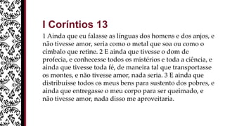 I Coríntios 13
1 Ainda que eu falasse as línguas dos homens e dos anjos, e
não tivesse amor, seria como o metal que soa ou como o
címbalo que retine. 2 E ainda que tivesse o dom de
profecia, e conhecesse todos os mistérios e toda a ciência, e
ainda que tivesse toda fé, de maneira tal que transportasse
os montes, e não tivesse amor, nada seria. 3 E ainda que
distribuísse todos os meus bens para sustento dos pobres, e
ainda que entregasse o meu corpo para ser queimado, e
não tivesse amor, nada disso me aproveitaria.
 