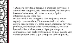 4 O amor é sofredor, é benigno; o amor não é invejoso; o
amor não se vangloria, não se ensoberbece, 5 não se porta
inconvenientemente, não busca os seus próprios
interesses, não se irrita, não
suspeita mal; 6 não se regozija com a injustiça, mas se
regozija com a verdade; 7 tudo sofre, tudo crê, tudo
espera, tudo suporta. 8 O amor jamais acaba; mas havendo
profecias, serão aniquiladas; havendo línguas, cessarão;
havendo ciência, desaparecerá; 9 porque, em parte
conhecemos, e em parte profetizamos; 10 mas, quando vier
o que é perfeito, então o que é em parte será aniquilado.
 
