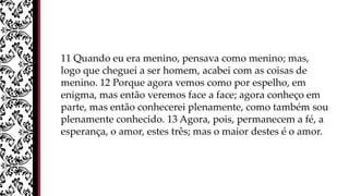 11 Quando eu era menino, pensava como menino; mas,
logo que cheguei a ser homem, acabei com as coisas de
menino. 12 Porque agora vemos como por espelho, em
enigma, mas então veremos face a face; agora conheço em
parte, mas então conhecerei plenamente, como também sou
plenamente conhecido. 13 Agora, pois, permanecem a fé, a
esperança, o amor, estes três; mas o maior destes é o amor.
 