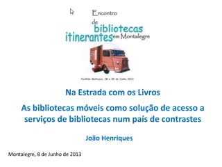 Na Estrada com os Livros
As bibliotecas móveis como solução de acesso a
serviços de bibliotecas num país de contrastes
Montalegre, 8 de Junho de 2013
João Henriques
 