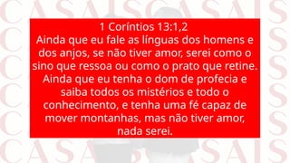 1 Coríntios 13:1,2
Ainda que eu fale as línguas dos homens e
dos anjos, se não tiver amor, serei como o
sino que ressoa ou como o prato que retine.
Ainda que eu tenha o dom de profecia e
saiba todos os mistérios e todo o
conhecimento, e tenha uma fé capaz de
mover montanhas, mas não tiver amor,
nada serei.
 