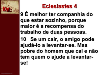 Eclesiastes 4 9 É melhor ter companhia do que estar sozinho, porque maior é a recompensa do trabalho de duas pessoas.   10 Se um cair, o amigo pode ajudá-lo a levantar-se. Mas pobre do homem que cai e não tem quem o ajude a levantar-se! 