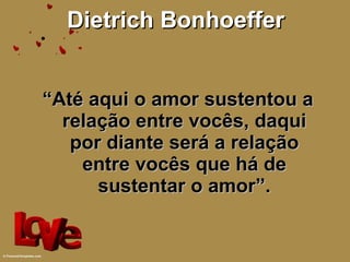 Dietrich Bonhoeffer “ Até aqui o amor sustentou a relação entre vocês, daqui por diante será a relação entre vocês que há de sustentar o amor”. 