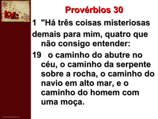 Provérbios 30 "Há três coisas misteriosas demais para mim, quatro que não consigo entender: 19 o caminho do abutre no céu, o caminho da serpente sobre a rocha, o caminho do navio em alto mar, e o caminho do homem com uma moça. 