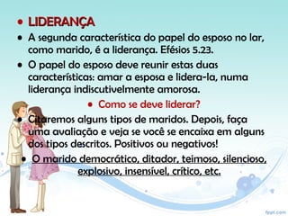 • LIDERANÇALIDERANÇA
• A segunda característica do papel do esposo no lar,
como marido, é a liderança. Efésios 5.23.
• O papel do esposo deve reunir estas duas
características: amar a esposa e lidera-la, numa
liderança indiscutivelmente amorosa.
• Como se deve liderar?
• Citaremos alguns tipos de maridos. Depois, faça
uma avaliação e veja se você se encaixa em alguns
dos tipos descritos. Positivos ou negativos!
• O marido democrático, ditador, teimoso, silencioso,
explosivo, insensível, crítico, etc.
 