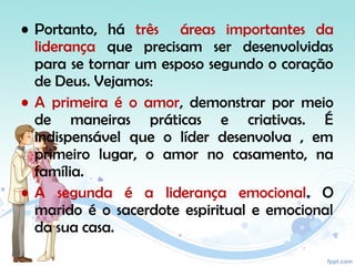 • Portanto, há três áreas importantes da
liderança que precisam ser desenvolvidas
para se tornar um esposo segundo o coração
de Deus. Vejamos:
• A primeira é o amor, demonstrar por meio
de maneiras práticas e criativas. É
indispensável que o líder desenvolva , em
primeiro lugar, o amor no casamento, na
família.
• A segunda é a liderança emocional. O
marido é o sacerdote espiritual e emocional
da sua casa.
 
