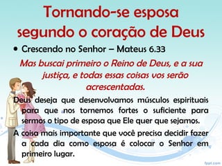 Tornando-se esposa
segundo o coração de Deus
• Crescendo no Senhor – Mateus 6.33
Mas buscai primeiro o Reino de Deus, e a sua
justiça, e todas essas coisas vos serão
acrescentadas.
Deus deseja que desenvolvamos músculos espirituais
para que nos tornemos fortes o suficiente para
sermos o tipo de esposa que Ele quer que sejamos.
A coisa mais importante que você precisa decidir fazer
a cada dia como esposa é colocar o Senhor em
primeiro lugar.
 
