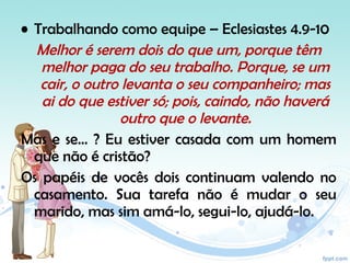• Trabalhando como equipe – Eclesiastes 4.9-10
Melhor é serem dois do que um, porque têm
melhor paga do seu trabalho. Porque, se um
cair, o outro levanta o seu companheiro; mas
ai do que estiver só; pois, caindo, não haverá
outro que o levante.
Mas e se... ? Eu estiver casada com um homem
que não é cristão?
Os papéis de vocês dois continuam valendo no
casamento. Sua tarefa não é mudar o seu
marido, mas sim amá-lo, segui-lo, ajudá-lo.
 