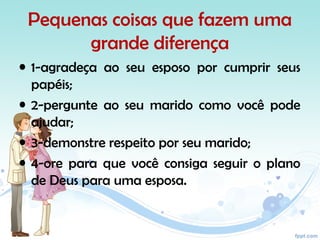 Pequenas coisas que fazem uma
grande diferença
• 1-agradeça ao seu esposo por cumprir seus
papéis;
• 2-pergunte ao seu marido como você pode
ajudar;
• 3-demonstre respeito por seu marido;
• 4-ore para que você consiga seguir o plano
de Deus para uma esposa.
 