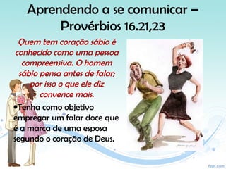 Aprendendo a se comunicar –
Provérbios 16.21,23
Quem tem coração sábio é
conhecido como uma pessoa
compreensiva. O homem
sábio pensa antes de falar;
por isso o que ele diz
convence mais.
•Tenha como objetivo
empregar um falar doce que
é a marca de uma esposa
segundo o coração de Deus.
 