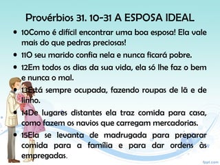 Provérbios 31. 10-31 A ESPOSA IDEAL
• 10Como é difícil encontrar uma boa esposa! Ela vale
mais do que pedras preciosas!
• 11O seu marido confia nela e nunca ficará pobre.
• 12Em todos os dias da sua vida, ela só lhe faz o bem
e nunca o mal.
• 13Está sempre ocupada, fazendo roupas de lã e de
linho.
• 14De lugares distantes ela traz comida para casa,
como fazem os navios que carregam mercadorias.
• 15Ela se levanta de madrugada para preparar
comida para a família e para dar ordens às
empregadas.
 
