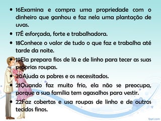 • 16Examina e compra uma propriedade com o
dinheiro que ganhou e faz nela uma plantação de
uvas.
• 17É esforçada, forte e trabalhadora.
• 18Conhece o valor de tudo o que faz e trabalha até
tarde da noite.
• 19Ela prepara fios de lã e de linho para tecer as suas
próprias roupas.
• 20Ajuda os pobres e os necessitados.
• 21Quando faz muito frio, ela não se preocupa,
porque a sua família tem agasalhos para vestir.
• 22Faz cobertas e usa roupas de linho e de outros
tecidos finos.
 
