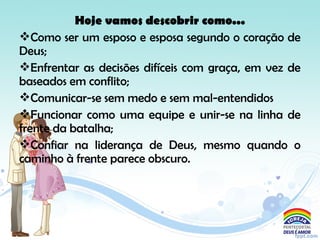 Hoje vamos descobrir como...
Como ser um esposo e esposa segundo o coração de
Deus;
Enfrentar as decisões difíceis com graça, em vez de
baseados em conflito;
Comunicar-se sem medo e sem mal-entendidos
Funcionar como uma equipe e unir-se na linha de
frente da batalha;
Confiar na liderança de Deus, mesmo quando o
caminho à frente parece obscuro.
 