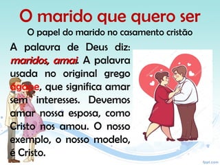 O marido que quero ser
O papel do marido no casamento cristão
A palavra de Deus diz:
maridos, amaimaridos, amai. A palavra
usada no original grego
ágape, que significa amar
sem interesses. Devemos
amar nossa esposa, como
Cristo nos amou. O nosso
exemplo, o nosso modelo,
é Cristo.
 