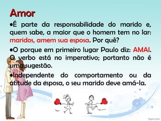 AmorAmor
•É parte da responsabilidade do marido e,
quem sabe, a maior que o homem tem no lar:
maridos, amem sua esposa. Por quê?
•O porque em primeiro lugar Paulo diz: AMAI.
O verbo está no imperativo; portanto não é
uma sugestão.
•Independente do comportamento ou da
atitude da esposa, o seu marido deve amá-la.
 
