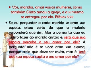 • Vós, maridos, amai vossas mulheres, como
também Cristo amou a igreja, e a si mesmo
se entregou por ela. Efésios 5:25
• Se eu perguntar a cada marido se ama sua
esposa, estou certo de que a maioria
responderá que sim. Mas a pergunta que eu
quero fazer ao marido cristão é: será que sua
esposa percebe o seu amor por ela? A
pergunta não é se você ama sua esposa,
porque creio que deve ser assim, mas é: será
que sua esposa capta o seu amor por ela?
 