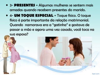 • 3- PRESENTES = Algumas mulheres se sentem mais
amadas quando recebem presentes do marido.
• 4- UM TOQUE ESPECIAL = Toque físico. O toque
físico é parte importante da relação matrimonial.
Quando namorava era a “gatinha” e gostava de
passar a mão e agora uma vez casado, você toca na
sua esposa?
 
