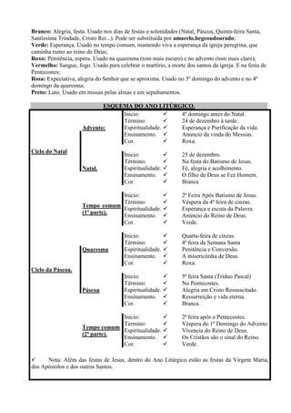 Branco: Alegria, festa. Usado nos dias de festas e solenidades (Natal, Páscoa, Quinta-feira Santa,
Santíssima Trindade, Cristo Rei...). Pode ser substituída por amarelo,begeoudourado;
Verde: Esperança. Usado no tempo comum, mantendo viva a esperança da igreja peregrina, que
caminha rumo ao reino de Deus;
Roxo: Penitência, espera. Usado na quaresma (tom mais escuro) e no advento (tom mais claro);
Vermelho: Sangue, fogo. Usado para celebrar o martírio, a morte dos santos da igreja. E na festa de
Pentecostes;
Rosa: Expectativa, alegria do Senhor que se aproxima. Usado no 3º domingo do advento e no 4º
domingo da quaresma;
Preto: Luto. Usado em missas pelas almas e em sepultamentos.

                            ESQUEMA DO ANO LITÚRGICO.
                                 Inicio:           4º domingo antes do Natal.
                                 Término:          24 de dezembro à tarde.
                     Advento:    Espiritualidade.  Esperança e Purificação da vida.
                                 Ensinamento.      Anuncio da vinda do Messias.
                                 Cor.              Roxa.
Ciclo do Natal
                                       Inicio:                25 de dezembro.
                                       Término:               Na festa do Batismo de Jesus.
                     Natal.            Espiritualidade.       Fé, alegria e acolhimento.
                                       Ensinamento.           O filho de Deus se Fez Homem.
                                       Cor.                   Branca

                                 Inicio:                      2ª Feira Após Batismo de Jesus.
                                 Término:                     Véspera da 4ª feira de cinzas.
                     Tempo comum
                                 Espiritualidade.             Esperança e escuta da Palavra.
                     (1ª parte).
                                 Ensinamento.                 Anúncio do Reino de Deus.
                                 Cor.                         Verde.

                                       Inicio:                Quarta-feira de cinzas.
                                       Término:               4ª feira da Semana Santa
                     Quaresma          Espiritualidade.       Penitência e Conversão.
                                       Ensinamento.           A misericórdia de Deus.
                                       Cor.                   Roxa.
Ciclo da Páscoa.
                                       Inicio:                5ª feira Santa (Tríduo Pascal)
                                       Término:               No Pentecostes.
                     Páscoa            Espiritualidade.       Alegria em Cristo Ressuscitado.
                                       Ensinamento.           Ressurreição e vida eterna.
                                       Cor.                   Branca.

                                 Inicio:                      2ª feira após o Pentecostes.
                                 Término:                     Véspera do 1º Domingo do Advento
                     Tempo comum
                                 Espiritualidade.             Vivencia do Reino de Deus.
                     (2ª parte).
                                 Ensinamento.                 Os Cristãos são o sinal do Reino.
                                 Cor.                         Verde.

     Nota: Além das festas de Jesus, dentro do Ano Litúrgico estão as festas da Virgem Maria,
dos Apóstolos e dos outros Santos.
 