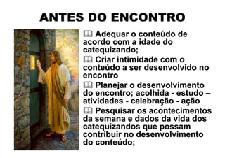 ANTES DO ENCONTRO
         Adequar o conteúdo de
     acordo com a idade do
     catequizando;
         Criar intimidade com o
     conteúdo a ser desenvolvido no
     encontro
         Planejar o desenvolvimento
     do encontro; acolhida - estudo –
     atividades - celebração - ação
         Pesquisar os acontecimentos
     da semana e dados da vida dos
     catequizandos que possam
     contribuir no desenvolvimento
     do conteúdo;
 
