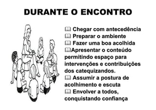 DURANTE O ENCONTRO
         Chegar com antecedência
         Preparar o ambiente
         Fazer uma boa acolhida
         Apresentar o conteúdo
      permitindo espaço para
      intervenções e contribuições
      dos catequizandos.
         Assumir a postura de
      acolhimento e escuta
         Envolver a todos,
      conquistando confiança
 