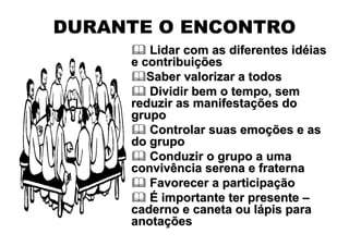DURANTE O ENCONTRO
        Lidar com as diferentes idéias
     e contribuições
        Saber valorizar a todos
        Dividir bem o tempo, sem
     reduzir as manifestações do
     grupo
        Controlar suas emoções e as
     do grupo
        Conduzir o grupo a uma
     convivência serena e fraterna
        Favorecer a participação
        É importante ter presente –
     caderno e caneta ou lápis para
     anotações
 