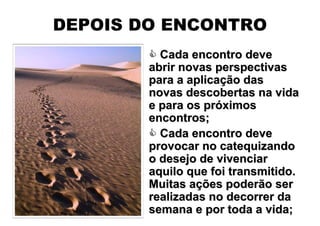 DEPOIS DO ENCONTRO
          Cada encontro deve
        abrir novas perspectivas
        para a aplicação das
        novas descobertas na vida
        e para os próximos
        encontros;
          Cada encontro deve
        provocar no catequizando
        o desejo de vivenciar
        aquilo que foi transmitido.
        Muitas ações poderão ser
        realizadas no decorrer da
        semana e por toda a vida;
 