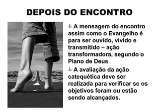 DEPOIS DO ENCONTRO
         A mensagem do encontro
       assim como o Evangelho é
       para ser ouvido, vivido e
       transmitido – ação
       transformadora, segundo o
       Plano de Deus
         A avaliação da ação
       catequética deve ser
       realizada para verificar se os
       objetivos foram ou estão
       sendo alcançados.
 