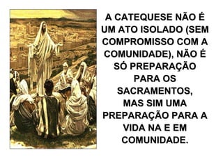 A CATEQUESE NÃO É
UM ATO ISOLADO (SEM
COMPROMISSO COM A
COMUNIDADE), NÃO É
   SÓ PREPARAÇÃO
       PARA OS
    SACRAMENTOS,
     MAS SIM UMA
PREPARAÇÃO PARA A
     VIDA NA E EM
     COMUNIDADE.
 