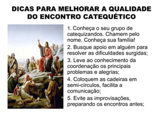 DICAS PARA MELHORAR A QUALIDADE
    DO ENCONTRO CATEQUÉTICO
            1. Conheça o seu grupo de
            catequizandos. Chamem pelo
            nome. Conheça sua família!
            2. Busque apoio em alguém para
            resolver as dificuldades surgidas;
            3. Leve ao conhecimento da
            coordenação os principais
            problemas e alegrias;
            4. Coloquem as cadeiras em
            semi-círculos, facilita a
            comunicação;
            5. Evite as improvisações,
            preparando os encontros antes;
 