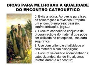 DICAS PARA MELHORAR A QUALIDADE
    DO ENCONTRO CATEQUÉTICO
          6. Evite a rotina. Aproveite para isso
          as celebrações e revisões. Prepare
          um encontro-surpresa: passeio,
          confraternização, jogo...;
          7. Procure conhecer o conjunto da
          programação e do material que pode
          ser utilizado na catequese. Isso dará
          segurança;
          8. Use com critério e criatividade o
          seu material à sua disposição;
          9. Procure valorizar e acompanhar os
          catequizandos, dando-lhe algumas
          tarefas durante o encontro;
 