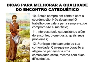 DICAS PARA MELHORAR A QUALIDADE
    DO ENCONTRO CATEQUÉTICO
         10. Esteja sempre em contato com a
         coordenação. Não desanime! O
         trabalho que vale a pena sempre exige
         compromisso e sacrifício;
         11. Interessa pelo catequizando além
         do encontro, o que gosta, quais seus
         problemas;
         12. Participe intensamente de sua
         comunidade. Carregue no coração a
         alegria de pertencer a uma
         comunidade cristã, mesmo com suas
         dificuldades.
 